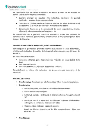 15
La comunicació dins del Servei de Farmàcia es realitza a través de les reunions de
Servei. En elles es tracta principalment de:
 Qualitat: analitzar els resultats dels indicadors, incidències de qualitat
notificades i proposta de mesures de millora
 Clima laboral: canal de comunicació entre el personal del Servei de Farmàcia i el
cap de Servei. És el fòrum per analitzar i millorar el clima laboral
 Comunicació: fòrum per a la comunicació de canvis organitzatius, circuits,
informació sobre nous productes/proveïdors, etc
La comunicació amb el personal sanitari es realitzarà a través dels impresos de
comunicació de Farmàcia, personalment, telefònicament o mitjançant el portal de la
intranet de l'Hospital.
SEGUIMENT I MESURA DE PROCESSOS, PRODUCTES I SERVEIS
Per assegurar la qualitat dels productes i serveis que proveeix el Servei de Farmàcia,
s'utilitzen els indicadors de qualitat definits per als diferents processos del Servei de
Farmàcia.
Els indicadors utilitzats són:
 Indicadors sol·licitats per a l’acreditació de l’Hospital pel Servei Català de la
Salut
 Indicadors del CatSalut
 Indicadors BENCHFAR (indicadors de Servei de Farmàcia)
Semestralment es valoren els indicadors i es prenen mesures correctores si és
necessari.
CARTERA DE SERVEIS
 Àrea formativa: Acreditació per a la formació de FIR en Farmàcia Hospitalària.
 Àrea logística:
o Gestió, magatzem, conservació i distribució de medicaments
o Gestió de consums i compres
o Sol·licitud, custodia i distribució de talonaris oficials d'estupefaents del
SCS
o Gestió de l’accés a Medicació en Situacions Especials (medicaments
estrangers, ús compassiu, medicació off-label)
o Dispensació de medicació a pacients externs:
Horari: de dilluns a divendres, de 9 a 15h, excepte dimarts i dijous que
es de 9 a 18h
 Àrea Tècnica:
 