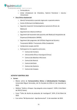 16
o Farmacotècnia
o Unitat d’elaboració de Citostàtics, Nutrició Parenteral i mescles
intravenoses
 Àrea Clínica-Assistencial:
o Atenció farmacèutica a pacients ingressats i a pacients externs
o Centre d’Informació de Medicaments
o Seguretat al pacient: Farmacovigilància i prevenció d’Errors de
Medicació
o Seguiment de la Nutrició Artificial
o Seguiment del tractament dels pacients amb Medicació Hospitalària de
Dispensació Ambulatòria (MHDA)
o Seguiment dels programes del CATSalut: Registre de Pacients i
Tractaments MHDA i Tractaments d’Alta Complexitat
o Validació de receptes del SCS
o Participació en les següents comissions:
 Comissió de Farmàcia
 CEIC (Comitè d’Ètica i Investigació Clínica)
 Comissió de Malalties Infeccioses
 Comissió de Nutrició
 Comissió del Dolor
 Comissió de Docència
 Comissió de Compres
ACTIVITAT CIENTÍFICA 2019
 Cursos:
o Máster online de Farmacocinética Clínica e Individualización Posológica.
Universidad Miguel Hernandez, del 31 d’octubre de 2018 al 3 de novembre de
2019.
o Webinar “Anàlisis clíniques: Cap pregunta sense resposta”. COFB, 13 de febrer
de 2019 (2 hores).
o Curso “Taller de diseño de protocolos de investigació”. SEFH, 21 de febrer de
2019.
o Curs online “Mi Quironsalud – App Quironsalud”. 11 de novembre de 2019.
 