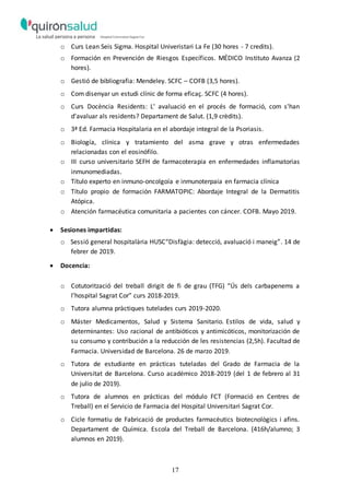 17
o Curs Lean Seis Sigma. Hospital Univeristari La Fe (30 hores - 7 credits).
o Formación en Prevención de Riesgos Específicos. MÉDICO Instituto Avanza (2
hores).
o Gestió de bibliografia: Mendeley. SCFC – COFB (3,5 hores).
o Com disenyar un estudi clínic de forma eficaç. SCFC (4 hores).
o Curs Docència Residents: L' avaluació en el procés de formació, com s'han
d'avaluar als residents? Departament de Salut. (1,9 crèdits).
o 3ª Ed. Farmacia Hospitalaria en el abordaje integral de la Psoriasis.
o Biología, clínica y tratamiento del asma grave y otras enfermedades
relacionadas con el eosinófilo.
o III curso universitario SEFH de farmacoterapia en enfermedades inflamatorias
inmunomediadas.
o Título experto en inmuno-oncolgoía e inmunoterpaia en farmacia clínica
o Título propio de formación FARMATOPIC: Abordaje Integral de la Dermatitis
Atópica.
o Atención farmacéutica comunitaria a pacientes con cáncer. COFB. Mayo 2019.
 Sesiones impartidas:
o Sessió general hospitalària HUSC“Disfàgia: detecció, avaluació i maneig”. 14 de
febrer de 2019.
 Docencia:
o Cotutorització del treball dirigit de fi de grau (TFG) “Ús dels carbapenems a
l’hospital Sagrat Cor” curs 2018-2019.
o Tutora alumna pràctiques tutelades curs 2019-2020.
o Máster Medicamentos, Salud y Sistema Sanitario. Estilos de vida, salud y
determinantes: Uso racional de antibióticos y antimicóticos, monitorización de
su consumo y contribución a la reducción de les resistencias (2,5h). Facultad de
Farmacia. Universidad de Barcelona. 26 de marzo 2019.
o Tutora de estudiante en prácticas tuteladas del Grado de Farmacia de la
Universitat de Barcelona. Curso académico 2018-2019 (del 1 de febrero al 31
de julio de 2019).
o Tutora de alumnos en prácticas del módulo FCT (Formació en Centres de
Treball) en el Servicio de Farmacia del Hospital Universitari Sagrat Cor.
o Cicle formatiu de Fabricació de productes farmacèutics biotecnològics i afins.
Departament de Química. Escola del Treball de Barcelona. (416h/alumno; 3
alumnos en 2019).
 