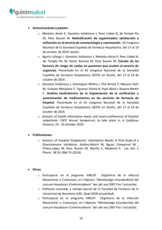 20
 Comunicaciones y posters:
o Montoliu Alcón P, González Valdivieso J, Pons Llobet N, de Temple Pla
M, Pons Busom M. Redosificación de sugammadex: satisfacción y
utilización en el servicio de anestesiología y reanimación. 64 Congreso
Nacional de la Sociedad Española de Farmacia Hospitalaria. Del 17 al 19
de octubre de 2019, Sevilla.
o Aguilo Lafarga I, Gonzalez Valdivieso J, Montoliu Alcon P, Pons Llobet N,
de Temple Pla M, Ramis Barcelo M, Pons Busom M. Estudio de los
factores de riesgo de caídas en pacientes que acuden al servicio de
urgencias. Presentado en el 63 Congreso Nacional de la Sociedad
Española de Farmacia Hospitalaria (SEFH) en Sevilla, del 17 al 19 de
octubre de 2019.
o Gonzalez Valdivieso J, Dominguez Millara l, Pila Arriola P, Masana Valls
M, Vazquez Mosquera E, Figueras Vitutia B, Pujol Abad J, Bayona Martin
F. Análisis multicéntrico de la implantación de la verificación y
autenticación de medicamentos en los servicios de farmacia de
hospital. Presentado en el 63 Congreso Nacional de la Sociedad
Española de Farmacia Hospitalaria (SEFH) en Sevilla, del 17 al 19 de
octubre de 2019.
o Analysis of health information needs and source preferences of hospital
outpatients. ESCP Annual Symposium, to take place in in Ljubljana,
Slovenia, 23 - 25 October 2019.
 Publicaciones:
o Analysis of Hospital Outpatients’ Information Needs: A Pilot Study of a
Questionnaire Validation. Andreu-March M, Aguas Compaired M, ,
Piñero-López M, Pons Busom M, Mariño E, Modamio P. Lat. Am. J.
Pharm. 38 (5): 866-73 (2019)
 Otros:
o Participació en el programa VINCAT (Vigilància de la infecció
Nosocomial a Catalunya), en l’objectiu “Monitoratge estandarditzat del
consum hospitalari d’antimicrobians” des del any 2007 fins l’actualitat.
o Profesora asociada a tiempo parcial de la Facultad de Farmacia de la
Universitat de Barcelona (UB). (Sept 2018-actualidad).
o Participació en el programa VINCAT (Vigilància de la infección
Nosocomial a Catalunya), en l’objectiu “Monitoratge estandaritzat del
consum hospitalari d’antimicrobians” des del any 2007 fins l’actualitat.
 