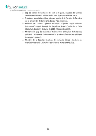 21
o Cap de Servei de Farmàcia des del 1 de juliol. Registre de Centres,
Serveis i Establiments Farmacèutics 13 d’agost-20 desembe 2019.
o Professora associada mèdica a temps parcial de la Facultat de Farmàcia
de la Universitat de Barcelona, des de 7 de desembre.
o Membre del Comitè Operatiu Eixample Esquerre. Regió Sanitària
Barcelona/Consorci Sanitari de Barcelona Servei Català de la Salut
(CatSalut). Desde l’1 de Juliol de 2015-20 desembre 2019.
o Membre del grup de Nutrició de farmacèutics d’Hospital de Catalunya
(Societat Catalana de Farmàcia Clínica- Acadèmia de Ciències Mèdiques
Catalunya i Balears).
o Membre de la Societat Catalana de Farmàcia Clínica- Acadèmia de
Ciències Mèdiques Catalunya i Balears des de novembre 2015.
 