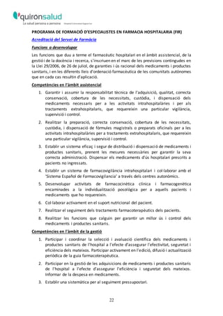 22
PROGRAMA DE FORMACIÓ D’ESPECIALISTES EN FARMACIA HOSPITALARIA (FIR)
Acreditació del Servei de Farmàcia
Funcions a desenvolupar
Les funcions que duu a terme el farmacèutic hospitalari en el àmbit assistencial, de la
gestió i de la docència i recerca, s'inscriuen en el marc de les previsions contingudes en
la Llei 29/2006, de 26 de juliol, de garanties i ús racional dels medicaments i productes
sanitaris, i en les diferents lleis d'ordenació farmacèutica de les comunitats autònomes
que en cada cas resultin d'aplicació.
Competències en l'àmbit assistencial
1. Garantir i assumir la responsabilitat tècnica de l'adquisició, qualitat, correcta
conservació, cobertura de les necessitats, custòdia, i dispensació dels
medicaments necessaris per a les activitats intrahospitalàries i per als
tractaments extrahospitalaris, que requereixin una particular vigilància,
supervisió i control.
2. Realitzar la preparació, correcta conservació, cobertura de les necessitats,
custòdia, i dispensació de fórmules magistrals o preparats oficinals per a les
activitats intrahospitalàries per a tractaments extrahospitalaris, que requereixin
una particular vigilància, supervisió i control.
3. Establir un sistema eficaç i segur de distribució i dispensació de medicaments i
productes sanitaris, prenent les mesures necessàries per garantir la seva
correcta administració. Dispensar els medicaments d'ús hospitalari prescrits a
pacients no ingressats.
4. Establir un sistema de farmacovigilància intrahospitalari i col·laborar amb el
‘Sistema Español de Farmacovigilancia’ a través dels centres autonòmics.
5. Desenvolupar activitats de farmacocinètica clínica i farmacogenètica
encaminades a la individualització posològica per a aquells pacients i
medicaments que ho requereixin.
6. Col·laborar activament en el suport nutricional del pacient.
7. Realitzar el seguiment dels tractaments farmacoterapèutics dels pacients.
8. Realitzar les funcions que calguin per garantir un millor ús i control dels
medicaments i productes sanitaris.
Competències en l'àmbit de la gestió
1. Participar i coordinar la selecció i avaluació científica dels medicaments i
productes sanitaris de l'hospital a l'efecte d'assegurar l'efectivitat, seguretat i
eficiència dels mateixos. Participar activament en l'edició, difusió i actualització
periòdica de la guia farmacoterapèutica.
2. Participar en la gestió de les adquisicions de medicaments i productes sanitaris
de l'hospital a l'efecte d'assegurar l'eficiència i seguretat dels mateixos.
Informar de la despesa en medicaments.
3. Establir una sistemàtica per al seguiment pressupostari.
 