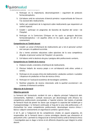 23
4. Participar en la implantació, desenvolupament i seguiment de protocols
farmacoterapèutics.
5. Col·laborar amb les estructures d'atenció primària i especialitzada de l'àrea en
l'ús racional dels medicaments.
6. Vetllar pel compliment de la legislació sobre medicaments que requereixin un
control especial.
7. Establir i participar en programes de Garantia de Qualitat del servei i de
l'hospital.
8. Participar en la Comissions Clíniques en les quals es prenguin decisions
farmacoterapèutica i en aquelles altres en les quals pugui ser útil el seu
coneixement.
Competències en l'àmbit docent
1. Establir un servei d'informació de medicaments per a tot el personal sanitari
així com per a la població assistida.
2. Dur a terme activitats educatives sobre qüestions de la seva competència
dirigides al personal sanitari de l'hospital i als pacients.
3. Col·laborar amb la docència de grau i postgrau dels professionals sanitaris.
Competències en l'àmbit de la recerca
1. Elaborar estudis sistemàtics d'utilització de medicaments.
2. Efectuar treballs de recerca propis o en col·laboració amb altres unitats o
serveis.
3. Participar en els assajos clínics de medicaments i productes sanitaris i custodiar
i dispensar els productes en fase de recerca clínica.
4. Participar en l'avaluació econòmica de tecnologies sanitàries.
5. Realitzar projectes de recerca relacionats amb la qualitat assistencial i els
sistemes d'informació sanitària
Objectius de la formació
Objectius generals
La formació del farmacèutic resident té com a objectiu principal l'adquisició dels
coneixements, habilitats i actituds necessaris per desenvolupar amb eficàcia les
competències professionals assenyalades a l'apartat anterior. Així mateix, el període
de formació haurà de proveir les bases que assegurin la capacitat del resident per a
l'autoaprenentatge i la formació continuada al llarg de la seva vida professional, a fi
d'actualitzar les seves competències professionals, desenvolupar recerca clínica i
bàsica i adquirir coneixements en organització sanitària i gestió clínica.
A tal fi, per a l'adquisició de les competències citades en aquest programa, els
responsables de la formació duran a terme estratègies docents que afavoreixin el
pensament crític i permetin la integració de la formació teòrica amb la formació clínica
i investigadora que es dugui a terme en els diferents dispositius que integren la unitat
docent.
 
