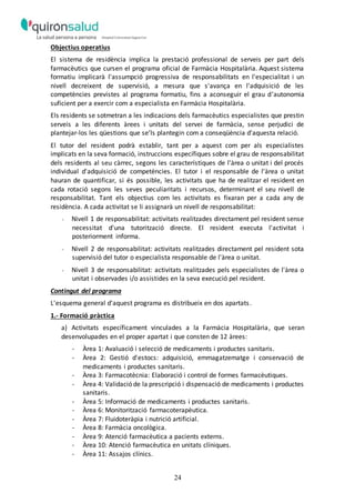 24
Objectius operatius
El sistema de residència implica la prestació professional de serveis per part dels
farmacèutics que cursen el programa oficial de Farmàcia Hospitalària. Aquest sistema
formatiu implicarà l'assumpció progressiva de responsabilitats en l'especialitat i un
nivell decreixent de supervisió, a mesura que s'avança en l'adquisició de les
competències previstes al programa formatiu, fins a aconseguir el grau d’autonomia
suficient per a exercir com a especialista en Farmàcia Hospitalària.
Els residents se sotmetran a les indicacions dels farmacèutics especialistes que prestin
serveis a les diferents àrees i unitats del servei de farmàcia, sense perjudici de
plantejar-los les qüestions que se’ls plantegin com a conseqüència d'aquesta relació.
El tutor del resident podrà establir, tant per a aquest com per als especialistes
implicats en la seva formació, instruccions específiques sobre el grau de responsabilitat
dels residents al seu càrrec, segons les característiques de l'àrea o unitat i del procés
individual d'adquisició de competències. El tutor i el responsable de l'àrea o unitat
hauran de quantificar, si és possible, les activitats que ha de realitzar el resident en
cada rotació segons les seves peculiaritats i recursos, determinant el seu nivell de
responsabilitat. Tant els objectius com les activitats es fixaran per a cada any de
residència. A cada activitat se li assignarà un nivell de responsabilitat:
- Nivell 1 de responsabilitat: activitats realitzades directament pel resident sense
necessitat d'una tutorització directe. El resident executa l'activitat i
posteriorment informa.
- Nivell 2 de responsabilitat: activitats realitzades directament pel resident sota
supervisió del tutor o especialista responsable de l'àrea o unitat.
- Nivell 3 de responsabilitat: activitats realitzades pels especialistes de l'àrea o
unitat i observades i/o assistides en la seva execució pel resident.
Contingut del programa
L'esquema general d'aquest programa es distribueix en dos apartats.
1.- Formació pràctica
a) Activitats específicament vinculades a la Farmàcia Hospitalària, que seran
desenvolupades en el proper apartat i que consten de 12 àrees:
- Àrea 1: Avaluació i selecció de medicaments i productes sanitaris.
- Àrea 2: Gestió d'estocs: adquisició, emmagatzematge i conservació de
medicaments i productes sanitaris.
- Àrea 3: Farmacotècnia: Elaboració i control de formes farmacèutiques.
- Àrea 4: Validació de la prescripció i dispensació de medicaments i productes
sanitaris.
- Àrea 5: Informació de medicaments i productes sanitaris.
- Àrea 6: Monitorització farmacoterapèutica.
- Àrea 7: Fluidoteràpia i nutrició artificial.
- Àrea 8: Farmàcia oncològica.
- Àrea 9: Atenció farmacèutica a pacients externs.
- Àrea 10: Atenció farmacèutica en unitats clíniques.
- Àrea 11: Assajos clínics.
 