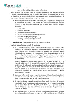 25
- Àrea 12: Direcció i gestió del servei de farmàcia.
Per a la definició d'aquestes àrees de formació s'ha seguit com a criteri el procés
d'utilització dels medicaments, des de la seva selecció fins al seguiment dels resultats
en el pacient. La numeració obeeix, per tant, a aquest criteri i no condiciona l'ordre de
prioritat per al desenvolupament del període formatiu.
b) Activitats permanents de caràcter transversal, que s'imparteixen al llarg de tot
el període de residència i que també serà ampliat posteriorment. La seva
finalitat és que el resident adquireixi una formació pràctica en els següents
aspectes:
- Gestió del risc
- Gestió de la qualitat
- Sistemes d'informació i logística
- Recerca. Estudis d'utilització de medicaments
- Docència. Activitats formatives
- Relacions institucionals i professionals
- Relació farmacèutic - pacient
2.- Formació teòrica: La formació teòrica té caràcter transversal
Regim jurídic aplicable al període de residència
1. El Sistema de formació sanitària especialitzada del nostre país ha configurat la
professió de Farmacèutic Hospitalari com una especialitat en Ciències de la
Salut exclusiva per a llicenciats/graduats en farmàcia que, com a tal, apareix
relacionada, en l'apartat 2 de l'Annex I del Reial decret 183/2008, de 8 de
febrer, pel qual es determinen i classifiquen les especialitats en Ciències de la
Salut i es desenvolupen determinats aspectes del sistema de formació sanitària
especialitzada.
Referent a això i tal com s'estableix en l'article15 de la Llei 44/2003, de 21 de
novembre, d'ordenació de les professions sanitàries, la formació especialitzada
en Ciències de la Salut, és una formació reglada i de caràcter oficial que té com
a objecte dotar als especialistes dels coneixements, tècniques, habilitats i
actituds propis de la corresponent especialitat, de forma simultània a la
progressiva assumpció per l'interessat de la responsabilitat inherent a l'exercici
autònom de la mateixa.
2. L'accés a la formació, la seva organització, supervisió, avaluació i acreditació
d'unitats docents de farmàcia hospitalària, es durà a terme conforme al previst
en el Reial decret 183/2008, de 8 de febrer, abans citat.
3. El règim jurídic que regula la relació laboral que uneix al resident de farmàcia
hospitalària amb l'entitat titular de la unitat docent on es formarà, s'atindrà al
previst en el Reial decret 1146/2006, de 6 d'octubre, pel qual es regula la
relació laboral especial de residència per a la formació d'especialistes en
Ciències de la Salut.
4. Els serveis prestats en concepte d'atenció continuada tenen caràcter formatiu,
es realitzaran durant els quatre anys que dura la formació en la especialitat i es
 