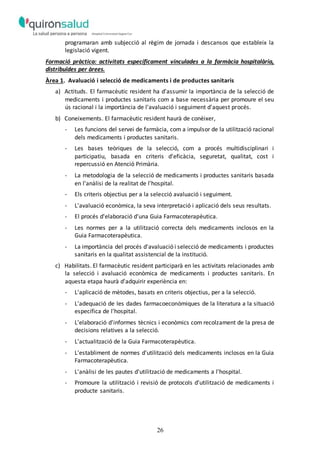 26
programaran amb subjecció al règim de jornada i descansos que estableix la
legislació vigent.
Formació pràctica: activitats específicament vinculades a la farmàcia hospitalària,
distribuïdes per àrees.
Àrea 1. Avaluació i selecció de medicaments i de productes sanitaris
a) Actituds. El farmacèutic resident ha d'assumir la importància de la selecció de
medicaments i productes sanitaris com a base necessària per promoure el seu
ús racional i la importància de l'avaluació i seguiment d'aquest procés.
b) Coneixements. El farmacèutic resident haurà de conèixer,
- Les funcions del servei de farmàcia, com a impulsor de la utilització racional
dels medicaments i productes sanitaris.
- Les bases teòriques de la selecció, com a procés multidisciplinari i
participatiu, basada en criteris d'eficàcia, seguretat, qualitat, cost i
repercussió en Atenció Primària.
- La metodologia de la selecció de medicaments i productes sanitaris basada
en l'anàlisi de la realitat de l'hospital.
- Els criteris objectius per a la selecció avaluació i seguiment.
- L'avaluació econòmica, la seva interpretació i aplicació dels seus resultats.
- El procés d'elaboració d'una Guia Farmacoterapèutica.
- Les normes per a la utilització correcta dels medicaments inclosos en la
Guia Farmacoterapèutica.
- La importància del procés d'avaluació i selecció de medicaments i productes
sanitaris en la qualitat assistencial de la institució.
c) Habilitats. El farmacèutic resident participarà en les activitats relacionades amb
la selecció i avaluació econòmica de medicaments i productes sanitaris. En
aquesta etapa haurà d'adquirir experiència en:
- L'aplicació de mètodes, basats en criteris objectius, per a la selecció.
- L'adequació de les dades farmacoeconòmiques de la literatura a la situació
específica de l'hospital.
- L'elaboració d'informes tècnics i econòmics com recolzament de la presa de
decisions relatives a la selecció.
- L'actualització de la Guia Farmacoterapèutica.
- L'establiment de normes d'utilització dels medicaments inclosos en la Guia
Farmacoterapèutica.
- L'anàlisi de les pautes d'utilització de medicaments a l'hospital.
- Promoure la utilització i revisió de protocols d'utilització de medicaments i
producte sanitaris.
 