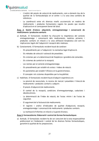 27
- L'anàlisi del procés de selecció de medicaments, com a element clau de la
qualitat de la farmacoteràpia en el centre i a la seva àrea sanitària de
referència.
- La coordinació entre els diversos nivells assistencials en matèria de
medicaments i productes farmacèutics segons les pautes que resultin
d'aplicació en el corresponent Servei de Salut.
Àrea 2. Gestió d'estocs: adquisició, emmagatzematge i conservació de
medicaments i productes sanitaris
a) Actituds. El farmacèutic resident ha d'assumir la importància del correcte
emmagatzematge i conservació dels medicaments, matèries primeres i
productes sanitaris en relació a la seva utilització terapèutica així com les
implicacions legals de l'adquisició i recepció dels mateixos.
b) Coneixements. El farmacèutic resident haurà de conèixer:
- Els procediments per a l'adquisició i la normativa legal d'aplicació.
- Els mètodes de selecció i valoració de proveïdors.
- Els sistemes per a la determinació de freqüència i grandària de comandes.
- Els sistemes de control en la recepció.
- Les normes per al correcte emmagatzematge.
- Els procediments per establir els estocs i índexs de rotació.
- Els paràmetres per establir l'eficàcia en la gestió d'estocs.
- El concepte i els sistemes disponibles per la traçabilitat.
c) Habilitats. El farmacèutic resident haurà d'adquirir experiència en:
- La previsió de necessitats, la recerca de mercat i proveïdors i l'elecció de
medicaments i productes sanitaris a adquirir.
- El procés d'adquisició de medicaments.
- El control de la recepció, condicions d'emmagatzematge, caducitats i
obsolescències.
- La determinació de l'índex de rotació, de l'estoc mínim i de l'estoc de
seguretat.
- El seguiment de la facturació de medicaments.
- El registre i anàlisi d'indicadors de qualitat d'adquisició, recepció,
emmagatzematge i conservació de medicaments i productes sanitaris.
- La realització d'informes en relació a la gestió d'estocs.
Àrea 3. Farmacotècnia: Elaboració i control de formes farmacèutiques
a) Actituds. El farmacèutic resident ha de ser conscient de la seva responsabilitat
professional en l'elaboració i control de les diverses formes farmacèutiques,
garantint la qualitat de les preparacions.
 