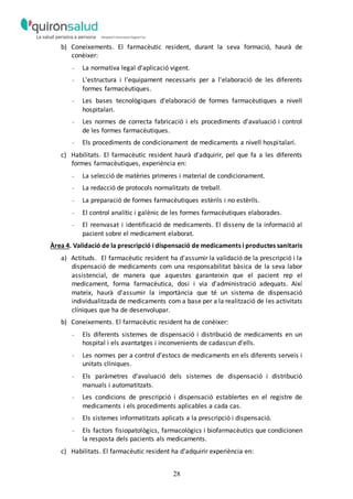 28
b) Coneixements. El farmacèutic resident, durant la seva formació, haurà de
conèixer:
- La normativa legal d'aplicació vigent.
- L'estructura i l'equipament necessaris per a l'elaboració de les diferents
formes farmacèutiques.
- Les bases tecnològiques d'elaboració de formes farmacèutiques a nivell
hospitalari.
- Les normes de correcta fabricació i els procediments d'avaluació i control
de les formes farmacèutiques.
- Els procediments de condicionament de medicaments a nivell hospitalari.
c) Habilitats. El farmacèutic resident haurà d'adquirir, pel que fa a les diferents
formes farmacèutiques, experiència en:
- La selecció de matèries primeres i material de condicionament.
- La redacció de protocols normalitzats de treball.
- La preparació de formes farmacèutiques estèrils i no estèrils.
- El control analític i galènic de les formes farmacèutiques elaborades.
- El reenvasat i identificació de medicaments. El disseny de la informació al
pacient sobre el medicament elaborat.
Àrea 4. Validació de la prescripció i dispensació de medicaments i productes sanitaris
a) Actituds. El farmacèutic resident ha d'assumir la validació de la prescripció i la
dispensació de medicaments com una responsabilitat bàsica de la seva labor
assistencial, de manera que aquestes garanteixin que el pacient rep el
medicament, forma farmacèutica, dosi i via d'administració adequats. Així
mateix, haurà d'assumir la importància que té un sistema de dispensació
individualitzada de medicaments com a base per a la realització de les activitats
clíniques que ha de desenvolupar.
b) Coneixements. El farmacèutic resident ha de conèixer:
- Els diferents sistemes de dispensació i distribució de medicaments en un
hospital i els avantatges i inconvenients de cadascun d'ells.
- Les normes per a control d'estocs de medicaments en els diferents serveis i
unitats clíniques.
- Els paràmetres d'avaluació dels sistemes de dispensació i distribució
manuals i automatitzats.
- Les condicions de prescripció i dispensació establertes en el registre de
medicaments i els procediments aplicables a cada cas.
- Els sistemes informatitzats aplicats a la prescripció i dispensació.
- Els factors fisiopatològics, farmacològics i biofarmacèutics que condicionen
la resposta dels pacients als medicaments.
c) Habilitats. El farmacèutic resident ha d'adquirir experiència en:
 