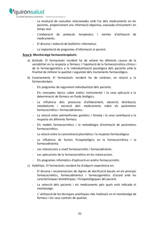 30
- La resolució de consultes relacionades amb l'ús dels medicaments en els
pacients, proporcionant una informació objectiva, avaluada clínicament i en
temps real.
- L'elaboració de protocols terapèutics i normes d'utilització de
medicaments.
- El disseny i redacció de butlletins informatius.
- La implantació de programes d'informació al pacient.
Àrea 6. Monitoratge farmacoterapèutic
a) Actituds. El farmacèutic resident ha de valorar les diferents causes de la
variabilitat en la resposta a fàrmacs i l'aportació de la farmacocinètica clínica i
de la farmacogenètica a la individualització posològica dels pacients amb la
finalitat de millorar la qualitat i seguretat dels tractaments farmacològics.
b) Coneixements El farmacèutic resident ha de conèixer, en relació a la
farmacoteràpia:
- Els programes de seguiment individualitzat dels pacients.
- Els conceptes bàsics sobre anàlisi instrumental i la seva aplicació a la
determinació de fàrmacs en fluids biològics.
- La influència dels processos d'alliberament, absorció, distribució,
metabolisme i excreció dels medicaments sobre els paràmetres
farmacocinètics i farmacodinàmics.
- La relació entre polimorfismes genètics i fenotip i la seva contribució a la
resposta als diferents fàrmacs.
- Els models farmacocinètics i la metodologia d'estimació de paràmetres
farmacocinètics.
- La relació entre la concentració plasmàtica i la resposta farmacològica.
- La influència de factors fisiopatològics en la farmacocinètica i la
farmacodinàmia.
- Les interaccions a nivell farmacocinètic i farmacodinàmic.
- Les aplicacions de la farmacocinètica en les intoxicacions.
- Els programes informàtics d'aplicació en anàlisi farmacocinètic.
c) Habilitats. El farmacèutic resident ha d'adquirir experiència en:
- El disseny i recomanacions de règims de dosificació basats en els principis
farmacocinètics, farmacodinàmics i farmacogenètics d'acord amb les
característiques biomètriques i fisiopatològiques del pacient.
- La selecció dels pacients i els medicaments pels quals està indicada el
monitoratge.
- L’ utilització de les tècniques analítiques més habituals en el monitoratge de
fàrmacs i els seus controls de qualitat.
 