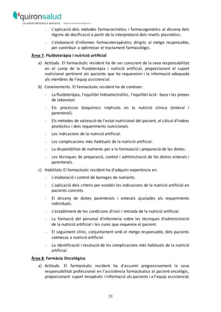 31
- L'aplicació dels mètodes farmacocinètics i farmacogenètics al disseny dels
règims de dosificació a partir de la interpretació dels nivells plasmàtics.
- L'elaboració d'informes farmacoterapèutics dirigits al metge responsable,
per contribuir a optimitzar el tractament farmacològic.
Àrea 7. Fluïdoteràpia i nutrició artificial
a) Actituds. El farmacèutic resident ha de ser conscient de la seva responsabilitat
en el camp de la fluidoteràpia i nutrició artificial, proporcionant el suport
nutricional pertinent als pacients que ho requereixin i la informació adequada
als membres de l'equip assistencial.
b) Coneixements. El farmacèutic resident ha de conèixer:
- La fluidoteràpia, l'equilibri hidroelectrolític, l'equilibri àcid - base i les proves
de laboratori.
- Els processos bioquímics implicats en la nutrició clínica (enteral i
parenteral).
- Els mètodes de valoració de l'estat nutricional del pacient, el càlcul d'índexs
pronòstics i dels requeriments nutricionals
- Les indicacions de la nutrició artificial.
- Les complicacions més habituals de la nutrició artificial.
- La disponibilitat de nutrients per a la formulació i preparació de les dietes.
- Les tècniques de preparació, control i administració de les dietes enterals i
parenterals.
c) Habilitats El farmacèutic resident ha d'adquirir experiència en:
- L'elaboració i control de barreges de nutrients.
- L'aplicació dels criteris per establir les indicacions de la nutrició artificial en
pacients concrets.
- El disseny de dietes parenterals i enterals ajustades als requeriments
individuals.
- L'establiment de les condicions d'inici i retirada de la nutrició artificial.
- La formació del personal d'infermeria sobre les tècniques d'administració
de la nutrició artificial i les cures que requereix el pacient.
- El seguiment clínic, conjuntament amb el metge responsable, dels pacients
sotmesos a nutrició artificial.
- La identificació i resolució de les complicacions més habituals de la nutrició
artificial.
Àrea 8. Farmàcia Oncològica
a) Actituds. El farmacèutic resident ha d'assumir progressivament la seva
responsabilitat professional en l'assistència farmacèutica al pacient oncològic,
proporcionant suport terapèutic i informació als pacients i a l'equip assistencial.
 