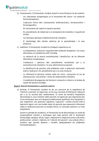 32
b) Coneixements. El farmacèutic resident, durant la seva formació, ha de conèixer:
- Les alternatives terapèutiques en el tractament del càncer i els protocols
farmacoterapèutics.
- L'aplicació clínica dels coneixements biofarmacèutics, farmacocinètics i
farmacogenètics.
- Els tractaments de suport en aquests pacients.
- Els procediments de treball per a la manipulació de citostàtics i la gestió de
residus.
- Les tècniques bàsiques d'administració de citostàtics.
- El monitoratge dels efectes adversos de la quimioteràpia i la seva
prevenció.
c) Habilitats. El farmacèutic resident ha d'adquirir experiència en:
- La interpretació, avaluació i seguiment dels protocols terapèutics i les seves
alternatives en coordinació amb l’oncòleg.
- La valoració de la relació cost/efectivitat i benefici/risc de les diferents
alternatives terapèutiques.
- L'elaboració i aplicació dels procediments normalitzats per a la
reconstitució de citostàtics i la seva administració al pacient.
- La identificació de pacients amb problemes reals o potencials relacionats
amb la medicació i els procediments per a la seva resolució.
- La informació al personal sanitari sobre els riscos i actuacions en cas de
extravasacions, vessaments i restes de medicaments citostàtics.
- L'establiment de programes de formació i actuació en relació a la teràpia de
suport del pacient oncològic.
Àrea 9. Atenció farmacèutica a pacients externs
a) Actituds. El farmacèutic resident ha de ser conscient de la importància de
l'atenció a pacients no ingressats, en els seus vessants d'informació i educació
per a un ús racional dels medicaments. El servei de farmàcia hospitalària
desenvolupa la seva activitat sobre pacients no ingressats que requereixen per
al seu tractament que se'ls dispensin medicaments qualificats d'ús hospitalari o
que requereixin una particular vigilància, supervisió i control d'acord amb la
legislació vigent, així com també sobre els pacients que requereixin informació
sobre la medicació prescrita en recepta oficial, en consultes externes o a l'alta
hospitalària.
Durant el període de residència, el farmacèutic ha de desenvolupar un sentit de
responsabilitat orientat a aconseguir que cada pacient rebi el tractament
farmacològic apropiat, eficaç i segur, mitjançant la cooperació activa amb altres
professionals sanitaris implicats en l'atenció del pacient i una actitud crítica i
analítica que permeti detectar i resoldre adequadament els problemes
farmacoterapèutics.
 