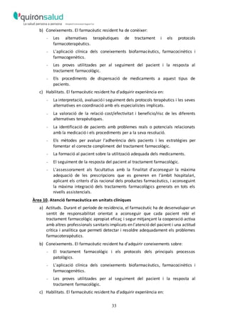 33
b) Coneixements. El farmacèutic resident ha de conèixer:
- Les alternatives terapèutiques de tractament i els protocols
farmacoterapèutics.
- L'aplicació clínica dels coneixements biofarmacèutics, farmacocinètics i
farmacogenètics.
- Les proves utilitzades per al seguiment del pacient i la resposta al
tractament farmacològic.
- Els procediments de dispensació de medicaments a aquest tipus de
pacients.
c) Habilitats. El farmacèutic resident ha d'adquirir experiència en:
- La interpretació, avaluació i seguiment dels protocols terapèutics i les seves
alternatives en coordinació amb els especialistes implicats.
- La valoració de la relació cost/efectivitat i beneficio/risc de les diferents
alternatives terapèutiques.
- La identificació de pacients amb problemes reals o potencials relacionats
amb la medicació i els procediments per a la seva resolució.
- Els mètodes per avaluar l'adherència dels pacients i les estratègies per
fomentar el correcte compliment del tractament farmacològic.
- La formació al pacient sobre la utilització adequada dels medicaments.
- El seguiment de la resposta del pacient al tractament farmacològic.
- L'assessorament als facultatius amb la finalitat d'aconseguir la màxima
adequació de les prescripcions que es generen en l'àmbit hospitalari,
aplicant els criteris d'ús racional dels productes farmacèutics, i aconseguint
la màxima integració dels tractaments farmacològics generats en tots els
nivells assistencials.
Àrea 10. Atenció farmacèutica en unitats clíniques
a) Actituds. Durant el període de residència, el farmacèutic ha de desenvolupar un
sentit de responsabilitat orientat a aconseguir que cada pacient rebi el
tractament farmacològic apropiat eficaç i segur mitjançant la cooperació activa
amb altres professionals sanitaris implicats en l'atenció del pacient i una actitud
crítica i analítica que permeti detectar i resoldre adequadament els problemes
farmacoterapèutics.
b) Coneixements. El farmacèutic resident ha d'adquirir coneixements sobre:
- El tractament farmacològic i els protocols dels principals processos
patològics.
- L'aplicació clínica dels coneixements biofarmacèutics, farmacocinètics i
farmacogenètics.
- Les proves utilitzades per al seguiment del pacient i la resposta al
tractament farmacològic.
c) Habilitats. El farmacèutic resident ha d'adquirir experiència en:
 