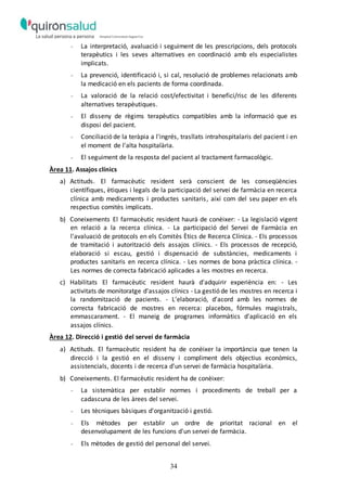 34
- La interpretació, avaluació i seguiment de les prescripcions, dels protocols
terapèutics i les seves alternatives en coordinació amb els especialistes
implicats.
- La prevenció, identificació i, si cal, resolució de problemes relacionats amb
la medicació en els pacients de forma coordinada.
- La valoració de la relació cost/efectivitat i benefici/risc de les diferents
alternatives terapèutiques.
- El disseny de règims terapèutics compatibles amb la informació que es
disposi del pacient.
- Conciliació de la teràpia a l'ingrés, trasllats intrahospitalaris del pacient i en
el moment de l'alta hospitalària.
- El seguiment de la resposta del pacient al tractament farmacològic.
Àrea 11. Assajos clínics
a) Actituds. El farmacèutic resident serà conscient de les conseqüències
científiques, ètiques i legals de la participació del servei de farmàcia en recerca
clínica amb medicaments i productes sanitaris, així com del seu paper en els
respectius comitès implicats.
b) Coneixements El farmacèutic resident haurà de conèixer: - La legislació vigent
en relació a la recerca clínica. - La participació del Servei de Farmàcia en
l'avaluació de protocols en els Comitès Ètics de Recerca Clínica. - Els processos
de tramitació i autorització dels assajos clínics. - Els processos de recepció,
elaboració si escau, gestió i dispensació de substàncies, medicaments i
productes sanitaris en recerca clínica. - Les normes de bona pràctica clínica. -
Les normes de correcta fabricació aplicades a les mostres en recerca.
c) Habilitats El farmacèutic resident haurà d'adquirir experiència en: - Les
activitats de monitoratge d'assajos clínics - La gestió de les mostres en recerca i
la randomització de pacients. - L'elaboració, d'acord amb les normes de
correcta fabricació de mostres en recerca: placebos, fórmules magistrals,
emmascarament. - El maneig de programes informàtics d'aplicació en els
assajos clínics.
Àrea 12. Direcció i gestió del servei de farmàcia
a) Actituds. El farmacèutic resident ha de conèixer la importància que tenen la
direcció i la gestió en el disseny i compliment dels objectius econòmics,
assistencials, docents i de recerca d'un servei de farmàcia hospitalària.
b) Coneixements. El farmacèutic resident ha de conèixer:
- La sistemàtica per establir normes i procediments de treball per a
cadascuna de les àrees del servei.
- Les tècniques bàsiques d'organització i gestió.
- Els mètodes per establir un ordre de prioritat racional en el
desenvolupament de les funcions d'un servei de farmàcia.
- Els mètodes de gestió del personal del servei.
 