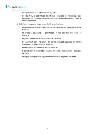 35
- Les aplicacions de la informàtica a la gestió.
- Els objectius, la sistemàtica de definició i el procés de monitoratge dels
indicadors de gestió farmacoterapèutica en l'àmbit hospitalari i en el de
l'atenció primària.
c) Habilitats. En aquesta etapa ha d'adquirir experiència en:
- L'elaboració i revisió dels procediments de treball de les àrees del servei de
farmàcia.
- La direcció, organització i planificació de les activitats del servei de
farmàcia.
- La gestió econòmica, administrativa i de personal.
- El seguiment dels indicadors de gestió farmacoterapèutica en l'àmbit
hospitalari i en el de l'atenció primària.
- L'elaboració d'una memòria anual d'activitats.
- El control de l'ús eficient dels recursos destinats a medicaments i productes
sanitaris.
- La negociació i posterior seguiment del contracte de gestió del centre.
 