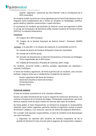 38
- AulaFIR. Organitzat i patrocinat per Kern Pharma® amb la col·laboració de la
SEFH (novembre).
Els residents també assistiran als cursos organitzats per la Comissió de Docència dins el
Programa Comú Complementari per a formar als residents en metodologia científica,
gestió, bioètica, habilitats comunicatives i suport vital bàsic.
És recomanarà als residents que participin als diversos cursos que organitzen la SEFH,
el col·legi de Farmacèutics de Barcelona (cofb), Societat Catalana de Farmàcia Clínica
(SCFClin) i la industria farmacèutica.
Congressos
R1: Congres de la SEFH (octubre).
R2: Congres de la Societat Espanyola de Nutrició Enteral i Parenteral (SENPE)
(maig).
Jornades: si és possible i si es disposa de subvenció, és aconsellable assistir-hi.
R1: Jornada de Serveis de Farmàcia d’Hospitals Comarcals (novembre).
R2: Jornada de la SCFClin (juny).
R3: Jornadas de Actualización en Atención Farmacéutica al Paciente con Patologías
Víricas organitzades per la SEFH (juny) .
R4: Trobada de farmacèutics d’hospital de Catalunya (abril i maig).
Els residents, assistiran també a diverses jornades organitzades per laboratoris i
societats científiques.
El Servei de Farmàcia organitzarà, de forma específica per als residents, unes sessions
teòriques d’alguns temes per a complementar el programa de rotacions:
- Gestió i organització del Servei de Farmàcia
- Gestió de la Qualitat al Servei de Farmàcia
- Farmacoeconomia
- Assajos clínics
Tutoria de residents
El tutor de residents actualment és el Dr. Gonzalez Valdivieso.
Existeix una ordre ministerial de per la que es regulen les Comissions de Docència i els
sistemes d’avaluació de la formació de metges i farmacèutics especialistes, que recull
diversos aspectes entre els quals consten les funcions dels tutors de residents.
De forma global, el tutor d’especialistes en formació té assignada la responsabilitat
d’orientar, guiar, vetllar, organitzar, gestionar, realitzar el seguiment i avaluar el procés
de formació i proposar, si és necessari, mesures de millora del programa deformació.
Per a complir amb aquestes responsabilitats, el tutor de residents ha de desenvolupar
una sèrie d’activitats:
1. Organitzar les rotacions dels residents de farmàcia hospitalària de tot el
període de formació (4 anys) d’acord amb el programa de l’especialitat i adaptat a
 