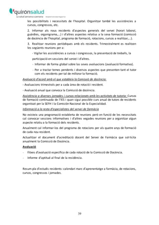 39
les possibilitats i necessitats de l’hospital. Organitzar també les assistències a
cursos, congressos, etc.
2. Informar als nous residents d’aspectes generals del servei (horari laboral,
guàrdies, organigrama,...) i d’altres aspectes relatius a la seva formació (comissió
de docència de l’hospital, programa de formació, rotacions, cursos a realitzar,...).
3. Realitzar reunions periòdiques amb els residents. Trimestralment es realitzen
les següents reunions per a:
- Vigilar les assistències a cursos i congressos, la presentació de treballs, la
participació en sessions del servei i d’altres.
- Informar de forma global sobre las seves avaluacions (avaluació formativa).
- Per a tractar temes pendents i diversos aspectes que presenten tant el tutor
com els residents per tal de millorar la formació.
Avaluació d’acord amb el que estableix la Comissió de docència:
- Avaluacions trimestrals per a cada àrea de rotació i resident.
- Avaluació anual que convoca la Comissió de docència.
Assistència a diverses jornades i cursos relacionats amb les activitats de tutoria: Cursos
de formació continuada de l’IES i quan sigui possible curs anual de tutors de residents
organitzat per la SEFH i la Comisión Nacional de la Especialidad.
Informació a la resta d’especialistes del servei de farmàcia
No existeix una programació establerta de reunions però en funció de les necessitats
cal convocar sessions informatives i d’altres vegades reunions per a organitzar algun
aspecte relatiu a la formació dels residents.
Anualment cal informar-los del programa de rotacions per als quatre anys de formació
de cada nou resident.
Actualitzar el document d’acreditació docent del Servei de Farmàcia que sol·licita
anualment la Comissió de Docència.
Avaluació
- Fitxes d’avaluació específica de cada rotació de la Comissió de Docència.
- Informe d’aptitud al final de la residència.
Resum pla d’estudis residents: calendari marc d’aprenentatge a farmàcia, de rotacions,
cursos, congressos i jornades.
 