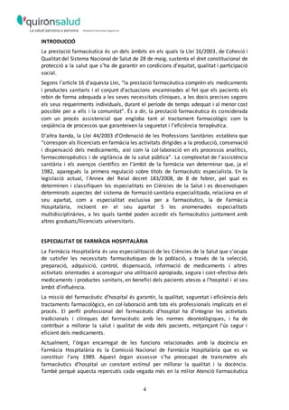 4
INTRODUCCIÓ
La prestació farmacèutica és un dels àmbits en els quals la Llei 16/2003, de Cohesió i
Qualitat del Sistema Nacional de Salut de 28 de maig, sustenta el dret constitucional de
protecció a la salut que s’ha de garantir en condicions d'equitat, qualitat i participació
social.
Segons l'article 16 d'aquesta Llei, “la prestació farmacèutica comprèn els medicaments
i productes sanitaris i el conjunt d'actuacions encaminades al fet que els pacients els
rebin de forma adequada a les seves necessitats clíniques, a les dosis precises segons
els seus requeriments individuals, durant el període de temps adequat i al menor cost
possible per a ells i la comunitat”. És a dir, la prestació farmacèutica és considerada
com un procés assistencial que engloba tant al tractament farmacològic com la
seqüència de processos que garanteixen la seguretat i l'eficiència terapèutica.
D'altra banda, la Llei 44/2003 d'Ordenació de les Professions Sanitàries estableix que
“correspon als llicenciats en farmàcia les activitats dirigides a la producció, conservació
i dispensació dels medicaments, així com la col·laboració en els processos analítics,
farmacoterapèutics i de vigilància de la salut pública”. La complexitat de l'assistència
sanitària i els avenços científics en l'àmbit de la farmàcia van determinar que, ja el
1982, aparegués la primera regulació sobre títols de farmacèutic especialista. En la
legislació actual, l'Annex del Reial decret 183/2008, de 8 de febrer, pel qual es
determinen i classifiquen les especialitats en Ciències de la Salut i es desenvolupen
determinats aspectes del sistema de formació sanitària especialitzada, relaciona en el
seu apartat, com a especialitat exclusiva per a farmacèutics, la de Farmàcia
Hospitalària, incloent en el seu apartat 5 les anomenades especialitats
multidisciplinàries, a les quals també poden accedir els farmacèutics juntament amb
altres graduats/llicenciats universitaris.
ESPECIALITAT DE FARMÀCIA HOSPITALÀRIA
La Farmàcia Hospitalària és una especialització de les Ciències de la Salut que s’ocupa
de satisfer les necessitats farmacèutiques de la població, a través de la selecció,
preparació, adquisició, control, dispensació, informació de medicaments i altres
activitats orientades a aconseguir una utilització apropiada, segura i cost-efectiva dels
medicaments i productes sanitaris, en benefici dels pacients atesos a l’hospital i al seu
àmbit d’influència.
La missió del farmacèutic d'hospital és garantir, la qualitat, seguretat i eficiència dels
tractaments farmacològics, en col·laboració amb tots els professionals implicats en el
procés. El perfil professional del farmacèutic d'hospital ha d'integrar les activitats
tradicionals i clíniques del farmacèutic amb les normes deontològiques, i ha de
contribuir a millorar la salut i qualitat de vida dels pacients, mitjançant l'ús segur i
eficient dels medicaments.
Actualment, l’òrgan encarregat de les funcions relacionades amb la docència en
Farmàcia Hospitalària és la Comissió Nacional de Farmàcia Hospitalària que es va
constituir l’any 1989. Aquest òrgan assessor s’ha preocupat de transmetre als
farmacèutics d’hospital un constant estímul per millorar la qualitat i la docència.
També perquè aquesta repercutís cada vegada més en la millor Atenció Farmacèutica
 