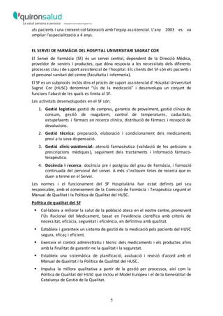 5
als pacients i una creixent col·laboració amb l’equip assistencial. L’any 2003 es va
ampliar l’especialització a 4 anys.
EL SERVEI DE FARMÀCIA DEL HOSPITAL UNIVERSITARI SAGRAT COR
El Servei de Farmàcia (SF) és un servei central, dependent de la Direcció Mèdica,
proveïdor de serveis i productes, que dóna resposta a les necessitats dels diferents
processos clau i de suport assistencial de l'hospital. Els clients del SF són els pacients i
el personal sanitari del centre (facultatiu i infermeria).
El SF es un subprocés inclòs dins el procés de suport assistencial d’ Hospital Universitari
Sagrat Cor (HUSC) denominat “Ús de la medicació” i desenvolupa un conjunt de
funcions l'abast de les quals es limita al SF.
Les activitats desenvolupades en el SF són:
1. Gestió logística: gestió de compres, garantia de proveïment, gestió clínica de
consum, gestió de magatzem, control de temperatures, caducitats,
estupefaents i fàrmacs en recerca clínica, distribució de fàrmacs i recepció de
devolucions.
2. Gestió tècnica: preparació, elaboració i condicionament dels medicaments
previ a la seva dispensació.
3. Gestió clínic-assistencial: atenció farmacèutica (validació de les peticions o
prescripcions mèdiques), seguiment dels tractaments i informació fàrmaco-
terapèutica.
4. Docència i recerca: docència pre i postgrau del grau de Farmàcia, i formació
continuada del personal del servei. A més s'inclouen línies de recerca que es
duen a terme en el Servei.
Les normes i el funcionament del SF Hospitalària han estat definits pel seu
responsable, amb el coneixement de la Comissió de Farmàcia i Terapèutica seguint el
Manual de Qualitat i la Política de Qualitat del HUSC.
Política de qualitat del SF
 Col·labora a millorar la salut de la població atesa en el nostre centre, promovent
l'Ús Racional del Medicament, basat en l'evidència científica amb criteris de
necessitat, eficàcia, seguretat i eficiència, en definitiva amb qualitat.
 Estableix i garanteix un sistema de gestió de la medicació pels pacients del HUSC
segura, eficaç i eficient.
 Exerceix el control administratiu i tècnic dels medicaments i els productes afins
amb la finalitat de garantir-ne la qualitat i la seguretat.
 Estableix una sistemàtica de planificació, avaluació i revisió d'acord amb el
Manual de Qualitat i la Política de Qualitat del HUSC.
 Impulsa la millora qualitativa a partir de la gestió per processos, així com la
Política de Qualitat del HUSC que inclou el Model Europeu i el de la Generalitat de
Catalunya de Gestió de la Qualitat.
 