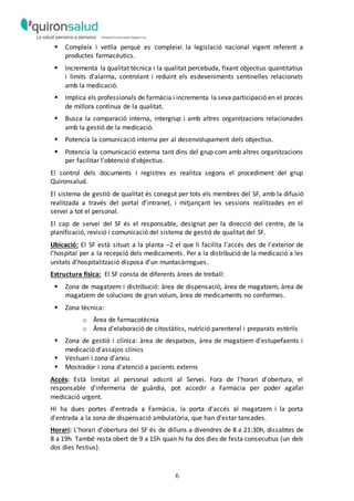 6
 Compleix i vetlla perquè es compleixi la legislació nacional vigent referent a
productes farmacèutics.
 Incrementa la qualitat tècnica i la qualitat percebuda, fixant objectius quantitatius
i límits d'alarma, controlant i reduint els esdeveniments sentinelles relacionats
amb la medicació.
 Implica els professionals de farmàcia i incrementa la seva participació en el procés
de millora contínua de la qualitat.
 Busca la comparació interna, intergrup i amb altres organitzacions relacionades
amb la gestió de la medicació.
 Potencia la comunicació interna per al desenvolupament dels objectius.
 Potencia la comunicació externa tant dins del grup com amb altres organitzacions
per facilitar l'obtenció d'objectius.
El control dels documents i registres es realitza segons el procediment del grup
Quironsalud.
El sistema de gestió de qualitat és conegut per tots els membres del SF, amb la difusió
realitzada a través del portal d'intranet, i mitjançant les sessions realitzades en el
servei a tot el personal.
El cap de servei del SF és el responsable, designat per la direcció del centre, de la
planificació, revisió i comunicació del sistema de gestió de qualitat del SF.
Ubicació: El SF està situat a la planta –2 el que li facilita l’accés des de l'exterior de
l'hospital per a la recepció dels medicaments. Per a la distribució de la medicació a les
unitats d'hospitalització disposa d'un muntacàrregues.
Estructura física: El SF consta de diferents àrees de treball:
 Zona de magatzem i distribució: àrea de dispensació, àrea de magatzem, àrea de
magatzem de solucions de gran volum, àrea de medicaments no conformes.
 Zona tècnica:
o Àrea de farmacotècnia
o Àrea d'elaboració de citostàtics, nutrició parenteral i preparats estèrils
 Zona de gestió i clínica: àrea de despatxos, àrea de magatzem d'estupefaents i
medicació d'assajos clínics
 Vestuari i zona d’arxiu
 Mostrador i zona d'atenció a pacients externs
Accés: Està limitat al personal adscrit al Servei. Fora de l'horari d'obertura, el
responsable d'infermeria de guàrdia, pot accedir a Farmàcia per poder agafar
medicació urgent.
Hi ha dues portes d'entrada a Farmàcia, la porta d'accés al magatzem i la porta
d'entrada a la zona de dispensació ambulatòria, que han d’estar tancades.
Horari: L'horari d'obertura del SF és de dilluns a divendres de 8 a 21:30h, dissabtes de
8 a 19h. També resta obert de 9 a 15h quan hi ha dos dies de festa consecutius (un dels
dos dies festius).
 
