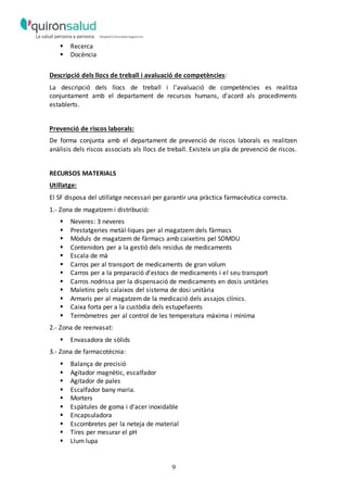 9
 Recerca
 Docència
Descripció dels llocs de treball i avaluació de competències:
La descripció dels llocs de treball i l'avaluació de competències es realitza
conjuntament amb el departament de recursos humans, d'acord als procediments
establerts.
Prevenció de riscos laborals:
De forma conjunta amb el departament de prevenció de riscos laborals es realitzen
anàlisis dels riscos associats als llocs de treball. Existeix un pla de prevenció de riscos.
RECURSOS MATERIALS
Utillatge:
El SF disposa del utillatge necessari per garantir una pràctica farmacèutica correcta.
1.- Zona de magatzem i distribució:
 Neveres: 3 neveres
 Prestatgeries metàl·liques per al magatzem dels fàrmacs
 Mòduls de magatzem de fàrmacs amb caixetins pel SDMDU
 Contenidors per a la gestió dels residus de medicaments
 Escala de mà
 Carros per al transport de medicaments de gran volum
 Carros per a la preparació d'estocs de medicaments i el seu transport
 Carros nodrissa per la dispensació de medicaments en dosis unitàries
 Maletins pels calaixos del sistema de dosi unitària
 Armaris per al magatzem de la medicació dels assajos clínics.
 Caixa forta per a la custòdia dels estupefaents
 Termòmetres per al control de les temperatura màxima i mínima
2.- Zona de reenvasat:
 Envasadora de sòlids
3.- Zona de farmacotècnia:
 Balança de precisió
 Agitador magnètic, escalfador
 Agitador de pales
 Escalfador bany maria.
 Morters
 Espàtules de goma i d'acer inoxidable
 Encapsuladora
 Escombretes per la neteja de material
 Tires per mesurar el pH
 Llum lupa
 