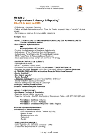 Viragem – Skills 4 Empowerment
Programas de Formação de Chefes de Vendas
Módulo 2
“compromissus: Liderança & Reporting”
20 e 21 de Abril de 2015
-O Modelo de Liderança e Reporting
-Toda a atividade Comportamental do Chefe de Vendas enquanto líder e “treinador” da sua
equipa.
-A animação, os sistemas de remuneração, o coaching
Duração: 2 dias
-MODELO DE REGULAÇÂO - MECANISMOS DE REGULAÇÃO E AUTO-REGULAÇÃO
- Ciclos e Rotinas de análise;
- PAI - Plano de Ação Individual:
4X4 :
4 Compromissos - 4 X por ano
-Tipologia dos Indicadores de Regulação da Actividade;
- Indicadores – KPI(s) e Painel de Controlo (Dashboard)
- Indicadores e Plano Orçamental -Trimestral/Quadrimestral.
- PRO_Force (Plano de Recuperação dos Objetivos);
- Quais as energias (sinais) sempre em positivo: o TRI-Energy
-DINÂMICA E ROTINAS DE SUPORTE
- Tipologia das reuniões:
- Anual - Orçamento e plano anual ;
- Trimestral/Quadrimestral – Convenções e Papel do COMPROMISSO e PAI;
- Reuniões Mensais e Semanais – com Report semanal, sobretudo Previsão de vendas;
- A REUNIÃO DIÁRIA GERAL- sistemática; Duração? Objectivos? Agenda?
- Qual a finalidade?
- Que tipo de agenda?
- Qual a duração?
- A reunião Individual: Para quem? Quando? Que dinâmica?
- Qual o verdadeiro papel das Reuniões?
- Reunião de Reporting? Reunião de Coaching?
Animação e animação das equipas;
Sistemas de remuneração e incentivos
-MODELO DE REPORTING:
- Gestão das Previsões & Resultados
- Reporting Vertical – Linha hierárquica
- Reporting Horizontal – MARCA (Interlocutores Operacionais Rede … AM; GRV, RZ, GOR, etc)
Previsões de Matricula / Faturas:
Previsões de “Fecho” – Vendas;
Previsões de Entradas em Negócio – idas a negócio
Eixos de Suporte complementares
-Infraestruturas e equipamentos:
- Sala de reunião de vendas, - sala de reporting;
- Layout da sala;
- Equipamentos na sala;
- Telemóvel
- Portátil
-MARKETING OPERACIONAL
-Como organizar uma actividade comercial – a FAC
- O papel dos Responsáveis de Marketing;
 