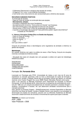 Viragem – Skills 4 Empowerment
Programas de Formação de Chefes de Vendas
- O Marketing Operacional e a dinâmica das equipas de vendas;
- O Papel do 1-to-1 e do 1-to-all (CRM da Concessão);
-o Call Center como instrumento de valor acrescentado para a dinâmica das equipas
RECURSOS HUMANOS POSITIVOS
-A construção de equipas;
- Papel do Chefe de vendas na construção das suas equipas;
- Recrutamento, seleção;
- Formação e Integração dos novos Vendedores;
- Acompanhamento no terreno: “Como entrar em Grande” nas Empresas;
- Que Instrumentos para a auto-regulação do percurso nas vendas?
- Quando ativar o PRO-Force? (Plano de recuperação dos Objectivos)
- e quando a recuperação não é possível? Que parâmetros podem regular esta dinâmica?
- A Gestão do TRI ENERGY.
4 - Valores e Princípios (Código Ético na Gestão das Equipas).
- Pode um Chefe de Vendas…….?
- Pode um Vendedor……..?
- Pode um Cliente….?
- Pode…….. ?
Com que critério e valor?
Conjunto de princípios éticos e deontológicos como reguladores da atividade e dinâmica na
gestão das equipas.
Metodologia.
DE carácter dinâmica com apoio na análise de casos e Role Playing. Conjunto de situações
inerentes à atividade do Chefe de vendas.
- Simulação dos casos em situação real, com gravação e análise com apoio da metodologia
KAIZEN de análise:
DESCREVER
EXPRESSAR
DESEJABILIDADE
TRABALHAR SOLUÇÕES
COMPROMISSO.
Formador: Dr. Fernando Silva
Licenciado em Psicologia pela FPCE, Universidade de Lisboa e com mais de 25 anos de
experiência no mercado automóvel, onde se inclui a dinamização de ações de formação e
consultoria em Vendas e Relação Cliente para as principais marcas que operam no mercado
nacional, como Toyota, Peugeot, Kia, Lexus, BMW, Nissan, Mercedes, Renault, entre outras.
Inicia o seu percurso no Mercado Automóvel como responsável de formação na Renault
Portuguesa, no final dá década de 80, onde dinamizou os programas de certificação da marca.
Cria em 1996 com um conjunto de profissionais do mercado automóvel a empresa Viragem –
Auditoria, Consultadoria e Estudos, SA, que desenvolve atividades exclusivamente para o
mercado automóvel.
Hoje, gerente na Empresa Viragem – Skills4Empowerment, empresa Especialista no Mercado
Automóvel nas Áreas de Gestão, Vendas e Relação Cliente e que assenta a sua estratégia na
dinamização de projetos de consultoria, parceria com as diferentes Academias do Mercado
Automóvel e desenvolvimento de conceitos e ferramentas de suporte para apoio à decisão.
Valores (por módulo e por formando):
PVP = 490€
Valor Protocolo = 350€
 