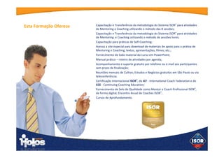 Capacitação e Transferência da metodologia do Sistema ISOR® para
atividades de Mentoring e Coaching utilizando o método das 8
sessões;
Capacitação e Transferência da metodologia do Sistema ISOR® para
atividades de Mentoring e Coaching utilizando o método de sessões
livres;
Capacitação para práticas de Self-Coaching;
Acesso a site especial para download de materiais de apoio para a
prática de Mentoring e Coaching, textos, apresentações, filmes, etc.;
Fornecimento de todo material do curso em PowerPoint;
Manual prático – roteiro de atividades por agenda;
Acompanhamento e suporte gratuito por telefone ou e-mail aos
participantes sem prazo de finalização;
Reuniões mensais de Cultivo, Estudos e Negócios gratuitas em São
Paulo ou via teleconferência;
Este curso é validado pelo ICF - International Coach Federation no
programa CCE - Continuous Coaching Education e Certificação
Internacional ISOR®.
Fornecimento de Selo de Qualidade como Mentor e Coach
Profissional ISOR®, de forma digital; Encontro Anual de Coaches
ISOR®;
Cursos de Aprofundamento.
Esta Formação
Oferece
 