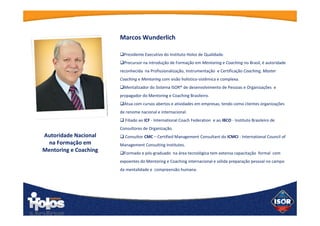 Marcos Wunderlich
 Presidente Executivo do Instituto Holos de Qualidade.
 Precursor na introdução de Formação em Mentoring e Coaching no
Brasil, é autoridade reconhecida na Profissionalização,
Instrumentação e Certificação Coaching, Master Coaching e
Mentoring com visão holístico-sistêmica e complexa.
 Mentalizador do Sistema ISOR® de desenvolvimento de Pessoas e
Organizações e propagador do Mentoring e Coaching Brasileiro.
 Atua com cursos abertos e atividades em empresas, tendo como
clientes organizações de renome nacional e internacional.
 Filiado ao ICF - International Coach Federation e ao IBCO - Instituto
Brasileiro de Consultores de Organização.
 Consultor CMC – Certified Management Consultant do ICMCI -
International Council of Management Consulting Institutes.
 Formado e pós-graduado  na área tecnológica tem extensa
capacitação  formal  com expoentes do Mentoring e Coaching
internacional e sólida preparação pessoal no campo da mentalidade e
compreensão humana.
Autoridade
Nacional
na Formação em
Mentoring e
Coaching
 