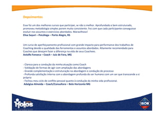 “Esse foi um dos melhores cursos que participei, se não o melhor. Aprofundado e bem estruturado,
promoveu metodologia simples porem muito consistente. Fez com que cada participante conseguisse
evoluir nos assuntos e exercícios abordados. Maravilhoso! “
Elisa Sayuri – Psicóloga – Porto Alegre, RS
“Um curso de aperfeiçoamento profissional com grande impacto para performance dos trabalhos de
Coaching devido a qualidade das ferramentas e assuntos abordados. Altamente recomendado para
Coaches que desejam fazer a diferença na vida de seus Coachees.”
Astolfo Fonseca – Coach – Juiz de Fora, MG
 
 
“- Clareza para a condução da minha atuação como Coach
- Validação de formas de agir com ampliação das abordagens
- Grande complementação e estruturação na abordagem e condução do processo
- Profunda satisfação interna com a abordagem profunda do ser humano com um ser que transcende
a si próprio
- Fechou meu ciclo de conflito pessoal quanto à condução da minha vida profissional.”
 Adalgisa Almeida – Coach/Consultora – Belo Horizonte MG
Depoimentos
 