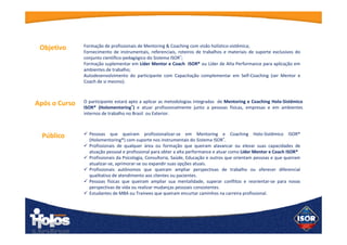 Objetivo
O participante estará apto a aplicar as metodologias integradas de Mentoring e
Coaching Holo-Sistêmico ISOR® (Holomentoring®
) e atuar profissionalmente
junto a pessoas físicas, empresas e em ambientes internos de trabalho no Brasil ou
Exterior.
Após o
Curso
 Pessoas que queiram profissionalizar-se em Mentoring e Coaching Holo-Sistêmico
ISOR® (Holomentoring®) com suporte nos instrumentais do Sistema ISOR®
.
 Profissionais de qualquer área ou formação que queiram alavancar ou elevar suas
capacidades de atuação pessoal e profissional para obter a alta performance e atuar
como Líder Mentor e Coach ISOR®
 Profissionais da Psicologia, Consultoria, Saúde, Educação e outros que orientam
pessoas e que queiram atualizar-se, aprimorar-se ou expandir suas opções atuais.
 Profissionais autônomos que queiram ampliar perspectivas de trabalho ou oferecer
diferencial qualitativo de atendimento aos clientes ou pacientes.
 Pessoas físicas que queiram ampliar sua mentalidade, superar conflitos e reorientar-
se para novas perspectivas de vida ou realizar mudanças pessoais consistentes.
 Estudantes de MBA ou Trainees que queiram encurtar caminhos na carreira
profissional.
Público
Formação de profissionais de Mentoring & Coaching com visão holístico-sistêmica;
Fornecimento de instrumentais, referenciais, roteiros de trabalhos e materiais de
suporte exclusivos do conjunto científico-pedagógico do Sistema ISOR®
;
Formação suplementar em Líder Mentor e Coach ISOR® ou Líder de Alta
Performance para aplicação em ambientes de trabalho;
Autodesenvolvimento do participante com Capacitação complementar em Self-
Coaching (ser Mentor e Coach de si mesmo).
 