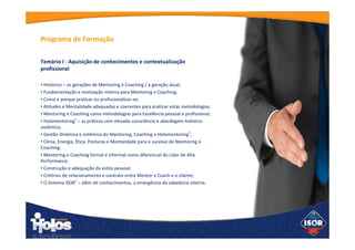 Temário I - Aquisição de conhecimentos e
contextualização profissional
• Histórico – as gerações de Mentoring e Coaching / a geração atual;
• Fundamentação e motivação interna para Mentoring e Coaching;
• Como e porque praticar ou profissionalizar-se;
• Atitudes e Mentalidade adequadas e coerentes para praticar estas
metodologias;
• Mentoring e Coaching como metodologias para Excelência pessoal e
profissional;
• Holomentoring® – as práticas com elevada consciência e abordagem
holístico-sistêmica;
• Gestão dinâmica e sistêmica do Mentoring, Coaching e
Holomentoring®;
• Clima, Energia, Ética, Posturas e Mentalidade para o sucesso do
Mentoring e Coaching;
• Mentoring e Coaching formal e informal como diferencial do Líder de
Alta Performance;
• Construção e adequação do estilo pessoal;
• Critérios de relacionamento e contrato entre Mentor e Coach e o
cliente;
• O Sistema ISOR® – além de conhecimentos, a emergência da
sabedoria interna.
Programa de
Formação
 