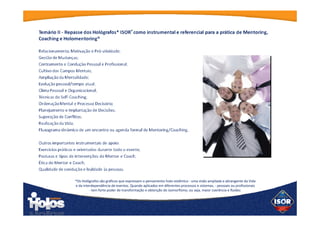 Temário II - Repasse dos Hológrafos* ISOR®
como instrumental e referencial
para a prática de Mentoring, Coaching e Holomentoring®
Relacionamento, Motivação e Pró-atividade;
Gestão de Mudanças;
Centramento e Condução Pessoal e Profissional;
Cultivo dos Campos Mentais;
Ampliação da Mentalidade;
Evolução pessoal/tempo atual;
Clima Pessoal e Organizacional;
Técnicas do Self-Coaching;
Ordenação Mental e Processo Decisório;
Planejamento e Implantação de Decisões;
Superação de Conflitos;
Realização da Vida;
Fluxograma dinâmico de um encontro ou agenda formal de Mentoring/Coaching.
 
Outros importantes instrumentais de apoio:
Exercícios práticos e orientados durante todo o evento;
Posturas e tipos de intervenções do Mentor e Coach;
Ética do Mentor e Coach;
Qualidade de condução e lealdade às pessoas.
 
*Os Hológrafos são gráficos que expressam o pensamento holo-sistêmico - uma visão
ampliada e abrangente da Vida e da interdependência de eventos. Quando aplicados em
diferentes processos e sistemas, - pessoais ou profissionais - tem forte poder de
transformação e obtenção do isomorfismo, ou seja, maior coerência e fluidez.
 