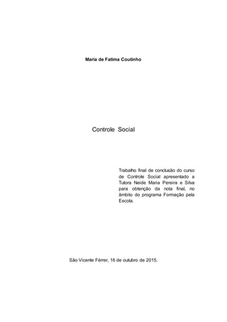 Maria de Fatima Coutinho
Controle Social
Trabalho final de conclusão do curso
de Controle Social apresentado a
Tutora Neide Maria Pereira e Silva
para obtenção da nota final, no
âmbito do programa Formação pela
Escola.
São Vicente Férrer, 16 de outubro de 2015.
 