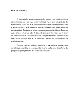 ANÁLISE DE DADOS
A preocupação nossa preocupação foi com os livros didáticos, temos
conhecimentos que em nível oficial, no Brasil, iniciou com a Legislação do
Livro Didático, criada em 1938, pelo Decreto Lei nº 1006. Nesse período, o livro
já era considerado uma ferramenta política e ideológica da educação sendo
caracterizado o Estado como censor no uso desse material didático. Sabemos
que a arte de educar vai além de transmitir conhecimentos. É um ato de amor
de profissionais que dedicam suas vidas a ampliar horizontes e revelar novos
mundos e o Livro Didático é um instrumento pedagógico muito utilizado no
ambiente escolar.
Contudo, cabe ao professor selecionar o que mais se adapta a sua
metodologia para utilizá-lo como subsídio docente e não como única forma de
pesquisa e aperfeiçoamento dos conteúdos curriculares.
 