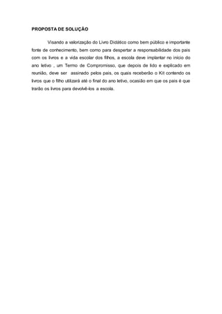 PROPOSTA DE SOLUÇÃO
Visando a valorização do Livro Didático como bem público e importante
fonte de conhecimento, bem como para despertar a responsabilidade dos pais
com os livros e a vida escolar dos filhos, a escola deve implantar no início do
ano letivo , um Termo de Compromisso, que depois de lido e explicado em
reunião, deve ser assinado pelos pais, os quais receberão o Kit contendo os
livros que o filho utilizará até o final do ano letivo, ocasião em que os pais é que
trarão os livros para devolvê-los a escola.
 
