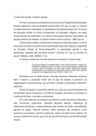 9 
2.2 Merenda escolar, produtos naturais. 
O Pnae é conhecido mundialmente como sucesso do Programa de Alimentação 
Escolar sustentável, como já abordado anteriormente. Por isso, ou seja, no contexto 
do desenvolvimento sustentável, os beneficiários da merenda escolar são “os alunos 
da Educação Infantil, do Ensino Fundamental, da Educação Indígena, das áreas 
remanescentes de quilombolas e os alunos da Educação Especial matriculados em 
escolas públicas dos estados, do Distrito Federal e dos municípios.” (MEC.gov.br). 
A alimentação escolar, popularmente chamada de merenda escolar, é a forma 
de garantia de acesso ao direito social à alimentação adequada. Segundo a legislação 
do Conselho Federal de Nutricionistas-CFN, “a alimentação escolar é toda 
alimentação realizada pelo estudante durante o período em que se encontra na 
escola” (BRASIL, 2005, ANEXO I P. 4). 
O primeiro conceito de merenda escolar foi formulado por Dante Costa: 
É pequena refeição, de digestão fácil e valor nutritivo bastante, realizada no 
intervalo da atividade escolar. Constitui um dos muitos traços de união entre 
a casa e escola: preparada em casa, pelo cuidado solícito das pessoas 
encarregadas, vai ser utilizada na escola. Mas uma vez vê-se que a escola é 
e deve ser o prolongamento do lar (COSTA, 1939, P. 5). 
Percebe-se que no Brasil passou a ser algo natural em alimentos escolares, 
além d assumir a proporção social, isso no que diz respeito à pobreza e ás 
desigualdades socioeconômicas, que dificultam o acesso à alimentação suficiente e 
adequada. 
Diante do exposto, é importante abordar que, para que essa alimentação seja 
de qualidade, faz-se necessário um controle de inspeção, que tenha no município um 
profissional da área, a exemplo o nutricionista. 
Em outras palavras, os cardápios da merenda escolar deverão ser elaborados 
pelo nutricionista responsável, utilizando alimentos básicos, respeitando os 
referenciais nutricionais, a cultura alimentar local, levando em conta a diversificação 
agrícola da região. Devendo portanto, abolir alimentos não saudáveis, como 
guloseimas açucarados e lanches gordurosos, apesar de serem muito aceitos e de 
consumo habitual dos alunos, pois a lei não permite que façam parte da alimentação 
escolar. 
 