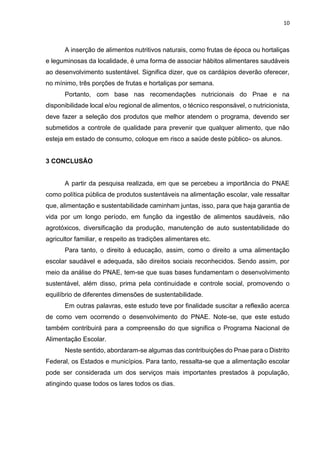 10 
A inserção de alimentos nutritivos naturais, como frutas de época ou hortaliças 
e leguminosas da localidade, é uma forma de associar hábitos alimentares saudáveis 
ao desenvolvimento sustentável. Significa dizer, que os cardápios deverão oferecer, 
no mínimo, três porções de frutas e hortaliças por semana. 
Portanto, com base nas recomendações nutricionais do Pnae e na 
disponibilidade local e/ou regional de alimentos, o técnico responsável, o nutricionista, 
deve fazer a seleção dos produtos que melhor atendem o programa, devendo ser 
submetidos a controle de qualidade para prevenir que qualquer alimento, que não 
esteja em estado de consumo, coloque em risco a saúde deste público- os alunos. 
3 CONCLUSÃO 
A partir da pesquisa realizada, em que se percebeu a importância do PNAE 
como política pública de produtos sustentáveis na alimentação escolar, vale ressaltar 
que, alimentação e sustentabilidade caminham juntas, isso, para que haja garantia de 
vida por um longo período, em função da ingestão de alimentos saudáveis, não 
agrotóxicos, diversificação da produção, manutenção de auto sustentabilidade do 
agricultor familiar, e respeito as tradições alimentares etc. 
Para tanto, o direito à educação, assim, como o direito a uma alimentação 
escolar saudável e adequada, são direitos sociais reconhecidos. Sendo assim, por 
meio da análise do PNAE, tem-se que suas bases fundamentam o desenvolvimento 
sustentável, além disso, prima pela continuidade e controle social, promovendo o 
equilíbrio de diferentes dimensões de sustentabilidade. 
Em outras palavras, este estudo teve por finalidade suscitar a reflexão acerca 
de como vem ocorrendo o desenvolvimento do PNAE. Note-se, que este estudo 
também contribuirá para a compreensão do que significa o Programa Nacional de 
Alimentação Escolar. 
Neste sentido, abordaram-se algumas das contribuições do Pnae para o Distrito 
Federal, os Estados e municípios. Para tanto, ressalta-se que a alimentação escolar 
pode ser considerada um dos serviços mais importantes prestados à população, 
atingindo quase todos os lares todos os dias. 
 
