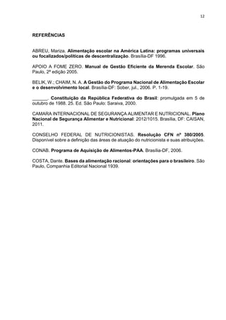 12 
REFERÊNCIAS 
ABREU, Mariza. Alimentação escolar na América Latina: programas universais 
ou focalizados/políticas de descentralização. Brasília-DF 1996. 
APOIO A FOME ZERO. Manual de Gestão Eficiente da Merenda Escolar. São 
Paulo, 2ª edição 2005. 
BELIK, W.; CHAIM, N. A. A Gestão do Programa Nacional de Alimentação Escolar 
e o desenvolvimento local. Brasília-DF: Sober, jul., 2006. P. 1-19. 
______. Constituição da República Federativa do Brasil: promulgada em 5 de 
outubro de 1988. 25. Ed. São Paulo: Saraiva, 2000. 
CAMARA INTERNACIONAL DE SEGURANÇA ALIMENTAR E NUTRICIONAL. Plano 
Nacional de Segurança Alimentar e Nutricional: 2012/1015. Brasília, DF: CAISAN, 
2011. 
CONSELHO FEDERAL DE NUTRICIONISTAS. Resolução CFN nº 380/2005. 
Disponível sobre a definição das áreas de atuação do nutricionista e suas atribuições. 
CONAB. Programa de Aquisição de Alimentos-PAA. Brasília-DF, 2006. 
COSTA, Dante. Bases da alimentação racional: orientações para o brasileiro. São 
Paulo, Companhia Editorial Nacional 1939. 

