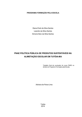 PROGRAMA FORMAÇÃO PELA ESCOLA 
Diana D’ark da Silva Santos 
Leandro da Silva Santos 
Simone Darc da Silva Santos 
PNAE POLÍTICA PÚBLICA DE PRODUTOS SUSTENTÁVEIS NA 
ALIMETAÇÃO ESCOLAR EM TUTÓIA-MA 
Trabalho final de conclusão do curso FNDE no 
âmbito do Programa Formação pela Escola. 
Adriana de Paiva Lima 
Tutóia 
2014 
 