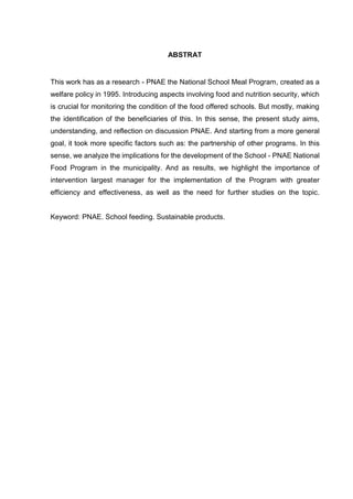 ABSTRAT 
This work has as a research - PNAE the National School Meal Program, created as a 
welfare policy in 1995. Introducing aspects involving food and nutrition security, which 
is crucial for monitoring the condition of the food offered schools. But mostly, making 
the identification of the beneficiaries of this. In this sense, the present study aims, 
understanding, and reflection on discussion PNAE. And starting from a more general 
goal, it took more specific factors such as: the partnership of other programs. In this 
sense, we analyze the implications for the development of the School - PNAE National 
Food Program in the municipality. And as results, we highlight the importance of 
intervention largest manager for the implementation of the Program with greater 
efficiency and effectiveness, as well as the need for further studies on the topic. 
Keyword: PNAE. School feeding. Sustainable products. 
 