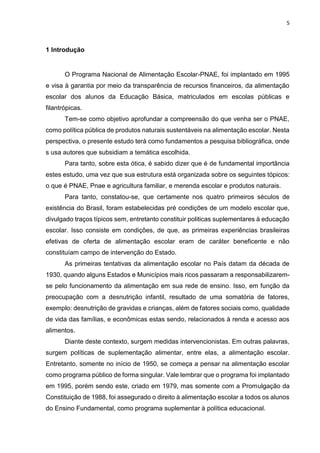 5 
1 Introdução 
O Programa Nacional de Alimentação Escolar-PNAE, foi implantado em 1995 
e visa à garantia por meio da transparência de recursos financeiros, da alimentação 
escolar dos alunos da Educação Básica, matriculados em escolas públicas e 
filantrópicas. 
Tem-se como objetivo aprofundar a compreensão do que venha ser o PNAE, 
como política pública de produtos naturais sustentáveis na alimentação escolar. Nesta 
perspectiva, o presente estudo terá como fundamentos a pesquisa bibliográfica, onde 
s usa autores que subsidiam a temática escolhida. 
Para tanto, sobre esta ótica, é sabido dizer que é de fundamental importância 
estes estudo, uma vez que sua estrutura está organizada sobre os seguintes tópicos: 
o que é PNAE, Pnae e agricultura familiar, e merenda escolar e produtos naturais. 
Para tanto, constatou-se, que certamente nos quatro primeiros séculos de 
existência do Brasil, foram estabelecidas pré condições de um modelo escolar que, 
divulgado traços típicos sem, entretanto constituir politicas suplementares à educação 
escolar. Isso consiste em condições, de que, as primeiras experiências brasileiras 
efetivas de oferta de alimentação escolar eram de caráter beneficente e não 
constituíam campo de intervenção do Estado. 
As primeiras tentativas da alimentação escolar no País datam da década de 
1930, quando alguns Estados e Municípios mais ricos passaram a responsabilizarem-se 
pelo funcionamento da alimentação em sua rede de ensino. Isso, em função da 
preocupação com a desnutrição infantil, resultado de uma somatória de fatores, 
exemplo: desnutrição de gravidas e crianças, além de fatores sociais como, qualidade 
de vida das famílias, e econômicas estas sendo, relacionados à renda e acesso aos 
alimentos. 
Diante deste contexto, surgem medidas intervencionistas. Em outras palavras, 
surgem políticas de suplementação alimentar, entre elas, a alimentação escolar. 
Entretanto, somente no início de 1950, se começa a pensar na alimentação escolar 
como programa público de forma singular. Vale lembrar que o programa foi implantado 
em 1995, porém sendo este, criado em 1979, mas somente com a Promulgação da 
Constituição de 1988, foi assegurado o direito à alimentação escolar a todos os alunos 
do Ensino Fundamental, como programa suplementar à política educacional. 
 