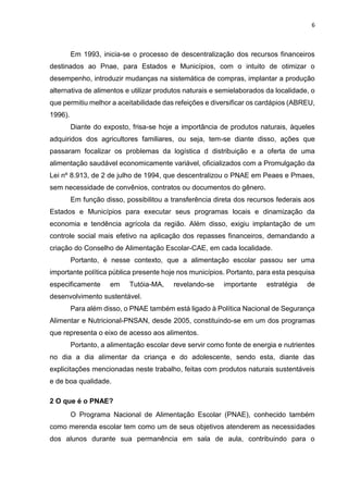 6 
Em 1993, inicia-se o processo de descentralização dos recursos financeiros 
destinados ao Pnae, para Estados e Municípios, com o intuito de otimizar o 
desempenho, introduzir mudanças na sistemática de compras, implantar a produção 
alternativa de alimentos e utilizar produtos naturais e semielaborados da localidade, o 
que permitiu melhor a aceitabilidade das refeições e diversificar os cardápios (ABREU, 
1996). 
Diante do exposto, frisa-se hoje a importância de produtos naturais, àqueles 
adquiridos dos agricultores familiares, ou seja, tem-se diante disso, ações que 
passaram focalizar os problemas da logística d distribuição e a oferta de uma 
alimentação saudável economicamente variável, oficializados com a Promulgação da 
Lei nº 8.913, de 2 de julho de 1994, que descentralizou o PNAE em Peaes e Pmaes, 
sem necessidade de convênios, contratos ou documentos do gênero. 
Em função disso, possibilitou a transferência direta dos recursos federais aos 
Estados e Municípios para executar seus programas locais e dinamização da 
economia e tendência agrícola da região. Além disso, exigiu implantação de um 
controle social mais efetivo na aplicação dos repasses financeiros, demandando a 
criação do Conselho de Alimentação Escolar-CAE, em cada localidade. 
Portanto, é nesse contexto, que a alimentação escolar passou ser uma 
importante política pública presente hoje nos municípios. Portanto, para esta pesquisa 
especificamente em Tutóia-MA, revelando-se importante estratégia de 
desenvolvimento sustentável. 
Para além disso, o PNAE também está ligado à Política Nacional de Segurança 
Alimentar e Nutricional-PNSAN, desde 2005, constituindo-se em um dos programas 
que representa o eixo de acesso aos alimentos. 
Portanto, a alimentação escolar deve servir como fonte de energia e nutrientes 
no dia a dia alimentar da criança e do adolescente, sendo esta, diante das 
explicitações mencionadas neste trabalho, feitas com produtos naturais sustentáveis 
e de boa qualidade. 
2 O que é o PNAE? 
O Programa Nacional de Alimentação Escolar (PNAE), conhecido também 
como merenda escolar tem como um de seus objetivos atenderem as necessidades 
dos alunos durante sua permanência em sala de aula, contribuindo para o 
 