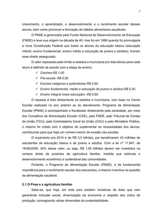 7 
crescimento, o aprendizado, o desenvolvimento e o rendimento escolar desses 
alunos, bem como promover a formação de hábitos alimentares saudáveis. 
O PNAE é gerenciado pelo Fundo Nacional de Desenvolvimento da Educação 
(FNDE) e teve sua origem na década de 40, mas foi em 1988 quando foi promulgada 
a nova Constituição Federal que todos os alunos da educação básica (educação 
infantil, ensino fundamental, ensino médio e educação de jovens e adultos), tiveram 
esse direito assegurado. 
O valor repassado pela União a estados e municípios por dias letivos para cada 
aluno é definido de acordo com a etapa de ensino: 
 Creches-R$ 1,00. 
 Pré-escola- R$ 0,50. 
 Escolas indígenas e quilombolas-R$ 0,60. 
 Ensino fundamental, médio e educação de jovens e adultos-R$ 0,30. 
 Ensino integral (mais educação) -R$ 0,90. 
O repasse é feito diretamente os estados e municípios, com base no Censo 
Escolar realizado no ano anterior ao do atendimento. Programa de Alimentação 
Escolar (PNAE) é acompanhado e fiscalizado diretamente pela sociedade, por meio 
dos Conselhos de Alimentação Escolar (CAE), pelo FNDE, pelo Tribunal de Contas 
da União (TCU), pela Controladoria Geral da União (CGU) e pelo Ministério Público, 
o mesmo foi criado com o objetivo de suplementar as necessidades dos alunos, 
contribuindo para que haja um número menor de evasão nas escolas. 
O orçamento pra 2014 é de R$ 3,5 bilhões, par beneficiarem 43 milhões de 
estudantes da educação básica e de jovens e adultos. Com a lei nº 11.947, de 
16/06/2009, 30% desse valor, ou seja, R$ 1,05 bilhões devem ser investidos na 
compra direta de produtos da agricultura familiar, medida que estimula o 
desenvolvimento econômico e sustentável das comunidades. 
Portanto, o Programa de Alimentação Escolar (PNAE), é de fundamental 
importância para o rendimento escolar dos educandos, o mesmo incentiva na questão 
da alimentação saudável. 
2.1 O Pnae e a agricultura familiar 
Sabe-se, que hoje, em todo país existem iniciativas de êxito que vem 
garantindo inclusão social, dinamização da economia e respeito aos ciclos de 
produção, consagrando várias dimensões da sustentabilidade. 
 