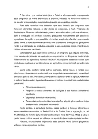 8 
É fato dizer, que muitos Municípios e Estados vêm operando, consagrando 
seus programas de forma diferenciada e eficiente, baseado na inovação e intensão 
de atender em qualidade e quantidade adequada ao seu público escolar. 
Para este município vale ressaltar, que este, investiu em programas que 
fornecem alimentos naturais, a citar dentre os existentes, o PAA- Programa de 
Aquisição de Alimentos. A iniciativa do governo tem melhorado a qualidade alimentar, 
com a introdução de produtos naturais, produzidos manualmente por pequenos 
agricultores da região, o que possibilita o incentivo a agricultura familiar, promovendo 
dessa forma, a inclusão econômica social, com o fomento à produção e à geração de 
renda e a valorização de produtos orgânicos e agroecológicos, assim, incentivando 
hábitos alimentares saudáveis. 
Vale ressaltar, que a agricultura familiar, é um programa que adquire alimentos, 
com isenção de licitação, de agricultores enquadrados no Programa Nacional de 
fortalecimento da agricultura Familiar-PRONAF. O programa abastece escolas com 
produtos de qualidade e também atende ao agricultor e comercio local, gerando mais 
renda. 
Como este, existem vários outros exemplos, como Peaes e Pmaes que 
atendem as dimensões da sustentabilidade em prol do desenvolvimento sustentável 
em várias parte o país. Para tanto, promover essa conexão entre a agricultura familiar 
e a alimentação escolar, é preciso observar os princípios e as diretrizes estabelecidas 
pelo PNAE: 
 Alimentação saudável; 
 Respeito à cultura alimentar, às tradições e aos hábitos alimentares 
saudáveis; 
 Segurança alimentar e nutricional; 
 Desenvolvimento sustentável, que significa adquirir gêneros alimentícios 
diversificados, produzidos localmente. 
Neste sentido, a agricultura familiar, passa também a fornecer alimentos a 
serem servidos nas escolas da Rede Pública de Ensino. Com a aprovação da Lei 
11.947/2009, no mínimo 30% do valor destinado por meio do PNAE, FNDE e MEC e 
gestor dessa política, deverá ser utilizada na aquisição da produção agrícola familiar. 
Portanto, é fundamental importância essa parceria PNAE com os programas 
voltados para a agricultura familiar. 
 