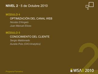NIVEL 2 · 5 de Octubre 2010MÓDULO 4OPTIMIZACIÓN DEL CANAL WEBNicolás D’AngeloJuan Manuel ElicesMÓDULO 5CONOCIMIENTO DEL CLIENTESergio MaldonadoAurelie Pols (OX3 Analytics)Programa Formativo
