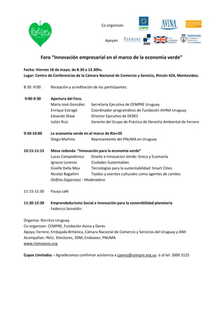 Co organizan


                                               Apoyan



         Foro “Innovación empresarial en el marco de la economía verde”

Fecha: Viernes 18 de mayo, de 8.30 a 12.30hs.
Lugar: Centro de Conferencias de la Cámara Nacional de Comercio y Servicio, Rincón 424, Montevideo.

8:30 -9:00     Recepción y acreditación de los participantes.

9:00-9:30      Apertura del Foro.
               María José González     Secretaria Ejecutiva de CEMPRE Uruguay
               Enrique Estragó         Coordinador programático de Fundación AVINA Uruguay
               Eduardo Shaw            Director Ejecutivo de DERES
               Julián Ruiz             Gerente del Grupo de Práctica de Derecho Ambiental de Ferrere

9:30-10:00     La economía verde en el marco de Rio+20
               Diego Martino         Representante del PNUMA en Uruguay

10:15-11:15    Mesa redonda “Innovación para la economía verde”
               Lucas Campodónico      Diseño e Innovacion Verde: Greca y Ecomanía
               Ignacio Lorenzo        Ciudades Sustentables
               Giselle Della Mea      Tecnologías para la sustentabilidad: Smart Cities
               Nicolas Bagattini      Tejidos y eventos culturales como agentes de cambio
               Delfina Zagarzazú - Moderadora

11:15-11:30    Pausa café

11:30-12:30    Emprendedurismo Social e Innovación para la sostenibilidad planetaria
               Federico Seineldin

Organiza: Rio+Vos Uruguay
Co-organizan: CEMPRE, Fundación Avina y Deres
Apoya: Ferrere, Embajada Británica, Cámara Nacional de Comercio y Servicios del Uruguay y ANII
Acompañan: INJU, 3Vectores, 3DM, Endeavor, PNUMA
www.riomasvos.org

Cupos Limitados – Agradecemos confirmar asistencia a cperez@cempre.org.uy o al tel: 2600 3125
 