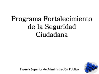 Programa Fortalecimiento
de la Seguridad
Ciudadana
Escuela Superior de Administración Publica
 