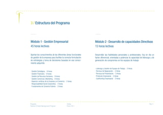 Proyecto:
Fashion & Retail Management Program
Fecha:
Enero 2011
Pag. 4
Módulo 1 · Gestión Empresarial
45 horas lectivas
Aportar los conocimientos de las diferentes áreas funcionales
de gestión de la empresa para facilitar la correcta formulación
de estrategias y toma de decisiones basadas en ese conoci-
miento adquirido.
· Gestión Estratégica. - 9 horas
· Gestión Financiera. - 9 horas
· Gestión de Recursos Humanos. - 9 horas
· Gestión Comercial y Marketing. - 9 horas
· Aspectos Jurídicos de la Empresa y el Comercio. - 3 horas
· Responsabilidad Social Corporativa. - 3 horas
· Fundamentos de Comercio Exterior. - 3 horas
Módulo 2 · Desarrollo de capacidades Directivas
15 horas lectivas
Desarrollar las habilidades personales y profesionales, hoy en día un
factor diferencial, orientadas a potenciar la capacidad de liderazgo y de
generación de compromiso en los equipos de trabajo.
· Liderazgo y Gestión de Equipos de Trabajo. - 3 Horas
· Técnicas de Negociación. - 3 Horas
· Técnicas de Presentación. - 3 Horas
· Protocolo Empresarial. - 3 Horas
· CoolHunting Empresarial. - 3 Horas
3 / Estructura del Programa
 
