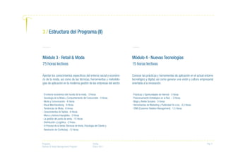 Proyecto:
Fashion & Retail Management Program
Fecha:
Enero 2011
Pag. 5
Módulo 3 · Retail & Moda
75 horas lectivas
Aportar los conocimientos específicos del entorno social y económi-
co de la moda, así como de las técnicas, herramientas y metodolo-
gías de aplicación en la moderna gestión de las empresas del sector.
· El entorno económico del mundo de la moda. -3 Horas
· Sociología de la Moda y Comportamiento del Consumidor. -3 Horas
· Moda y Comunicación. -6 Horas
· Visual Merchandising. -9 Horas
· Tendencias de Moda. -6 Horas
· Conocimientos de Tejidos. -6 Horas
· Marca y Activos Intangibles. -3 Horas
· La gestión del punto de venta. -15 Horas
· Distribución y Logística. -3 Horas
· El Proceso de la Venta (Técnicas de Venta, Psicología del Cliente y
Resolución de Conflictos). -12 Horas
Módulo 4 · Nuevas Tecnologías
15 horas lectivas
Conocer las prácticas y herramientas de aplicación en el actual entorno
tecnológico y digital, así como generar una visión y cultura empresarial
orientada a la innovación.
· Prácticas y Oportunidades de Internet. -3 Horas
· Posicionamiento Estratégico en la Red. – 3 Horas
· Blogs y Redes Sociales. -3 Horas
· Herramientas de Marketing y Publicidad On-Line. -4,5 Horas
· CRM (Customer Relation Management). -1,5 Horas
3 / Estructura del Programa (II)
 
