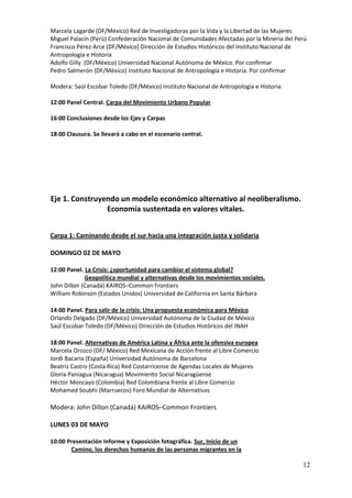 Marcela Lagarde (DF/México) Red de Investigadoras por la Vida y la Libertad de las Mujeres
Miguel Palacín (Perú) Confederación Nacional de Comunidades Afectadas por la Minería del Perú
Francisco Pérez Arce (DF/México) Dirección de Estudios Históricos del Instituto Nacional de
Antropología e Historia
Adolfo Gilly (DF/México) Universidad Nacional Autónoma de México. Por confirmar
Pedro Salmerón (DF/México) Instituto Nacional de Antropología e Historia. Por confirmar

Modera: Saúl Escobar Toledo (DF/México) Instituto Nacional de Antropología e Historia

12:00 Panel Central. Carpa del Movimiento Urbano Popular

16:00 Conclusiones desde los Ejes y Carpas

18:00 Clausura. Se llevará a cabo en el escenario central.




Eje 1. Construyendo un modelo económico alternativo al neoliberalismo.
                Economía sustentada en valores vitales.


Carpa 1: Caminando desde el sur hacia una integración justa y solidaria

DOMINGO 02 DE MAYO

12:00 Panel. La Crisis: ¿oportunidad para cambiar el sistema global?
             Geopolítica mundial y alternativas desde los movimientos sociales.
John Dillon (Canadá) KAIROS–Common Frontiers
William Robinson (Estados Unidos) Universidad de California en Santa Bárbara

14:00 Panel. Para salir de la crisis: Una propuesta económica para México
Orlando Delgado (DF/México) Universidad Autónoma de la Ciudad de México
Saúl Escobar Toledo (DF/México) Dirección de Estudios Históricos del INAH

18:00 Panel. Alternativas de América Latina y África ante la ofensiva europea
Marcela Orozco (DF/ México) Red Mexicana de Acción frente al Libre Comercio
Jordi Bacaria (España) Universidad Autónoma de Barcelona
Beatriz Castro (Costa Rica) Red Costarricense de Agendas Locales de Mujeres
Gloria Paniagua (Nicaragua) Movimiento Social Nicaragüense
Héctor Moncayo (Colombia) Red Colombiana frente al Libre Comercio
Mohamed Soubhi (Marruecos) Foro Mundial de Alternativas

Modera: John Dillon (Canadá) KAIROS–Common Frontiers

LUNES 03 DE MAYO

10:00 Presentación Informe y Exposición fotográfica. Sur, Inicio de un
       Camino, los derechos humanos de las personas migrantes en la

                                                                                           12
 